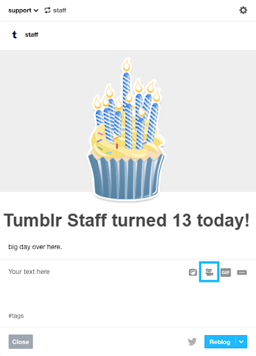 This image shows the post form with a reblogged post. The reblogged post is an illustration of a blue birthday cake with yellow frosting and candles with blue and white diagonal stripes. Underneath the birthday cake the text shows Tumblr Staff turned 13 today! with the sentence Big day over here underneath. The reblog section of the post shows a placeholder for text that reads Your text here in the upper-left corner. In the upper right corner, post icons are shown. From left to right, you can see the camera, video, GIF and the meatball menu that consists of three horizontal dots and offers more options. The video camera icon is highlighted by a blue square frame around the icon. At the lower-left of the icon is the tags field that shows the number sign and the word tags. At the bottom of the post form, there are two buttons. The button on the left has a dark grey overlay with white text that reads Close. The button on the right has a blue overlay with pale white text that reads Reblog. This button has a white down arrow to access different posting options. To the left of this button is the Twitter icon in muted grey.
