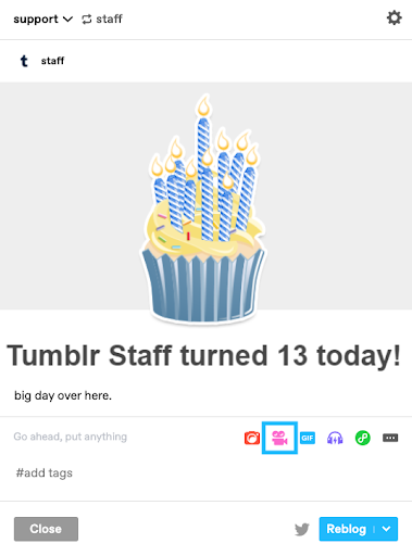 This image shows the post form with a reblogged post. The reblogged post is an illustration of a blue birthday cake with yellow frosting and candles with blue and white diagonal stripes. Underneath the birthday cake the text shows Tumblr Staff turned 13 today! with the sentence Big day over here underneath. The reblog section of the post shows a placeholder for text that reads Go ahead, put anything in the upper-left corner. In the upper right corner, colored post icons are shown. From left to right, you can see the red camera, pink video camera, blue GIF, purple headphones, green Link icons and the meatball menu that consists of three horizontal dots and offers more options. The video camera icon is highlighted by a blue square frame around the icon. At the lower-left of the icon is the tags field that shows the number sign and the word tags. At the bottom of the post form, there are two rectangular buttons. The button on the left has a dark grey overlay with white text that reads Close. The button on the right has a blue overlay with white text that reads Reblog. This button has a white down arrow to access different posting options. To the left of this button is the Twitter icon in muted grey.